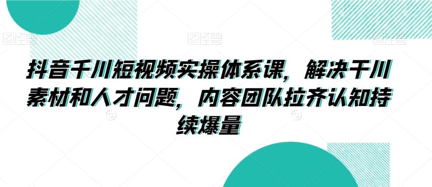 抖音千川短视频实操体系课，解决干川素材和人才问题，内容团队拉齐认知持续爆量-知库