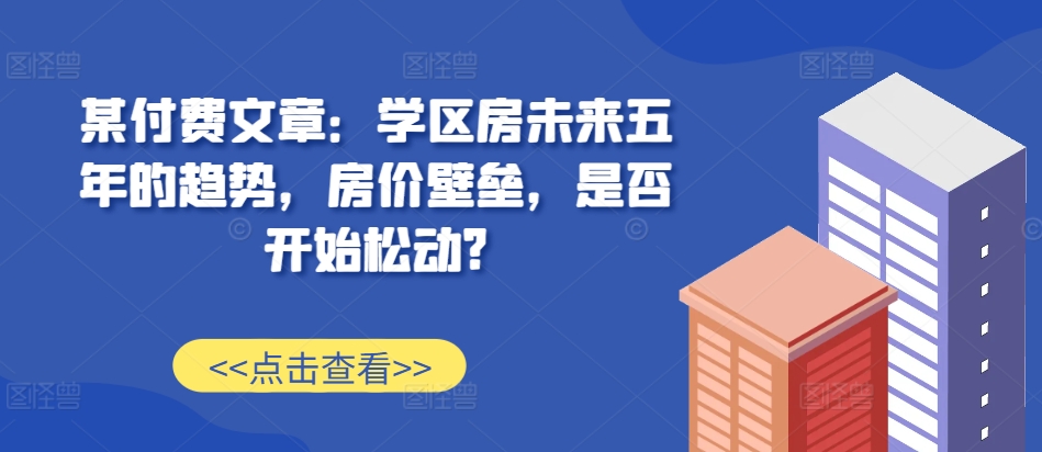 某付费文章：学区房未来五年的趋势，房价壁垒，是否开始松动?-知库