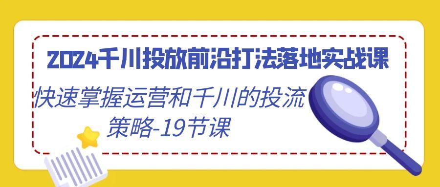 2024千川投放前沿打法落地实战课，快速掌握运营和千川的投流策略-19节课-知库