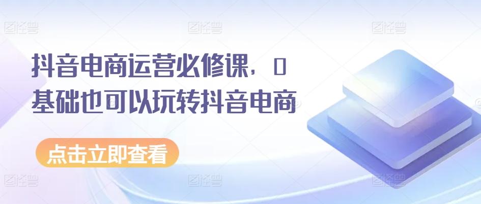 抖音电商运营必修课，0基础也可以玩转抖音电商-知库