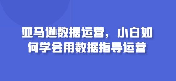 亚马逊数据运营，小白如何学会用数据指导运营-知库