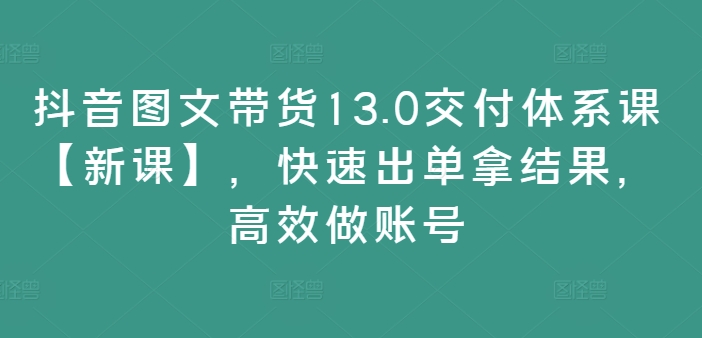 抖音图文带货13.0交付体系课【新课】，快速出单拿结果，高效做账号-知库