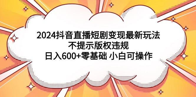 (9305期)2024抖音直播短剧变现最新玩法，不提示版权违规 日入600+零基础 小白可操作-知库