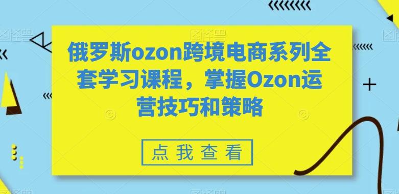 俄罗斯ozon跨境电商系列全套学习课程，掌握Ozon运营技巧和策略-知库