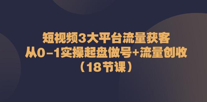 短视频3大平台流量获客：从0-1实操起盘做号+流量创收(18节课)-知库