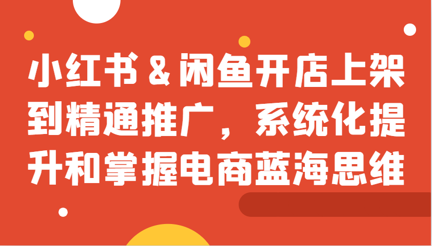 小红书&闲鱼开店上架到精通推广，系统化提升和掌握电商蓝海思维-知库