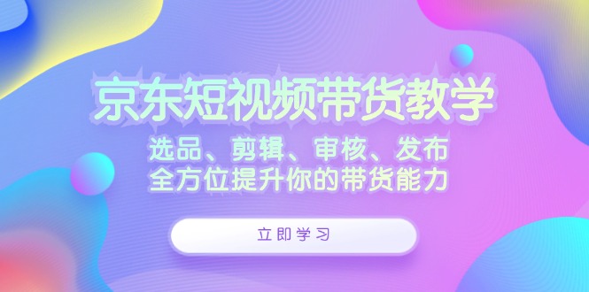 京东短视频带货教学：选品、剪辑、审核、发布，全方位提升你的带货能力-知库