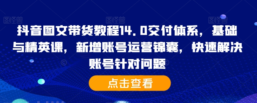 抖音图文带货教程14.0交付体系，基础与精英课，新增账号运营锦囊，快速解决账号针对问题-知库