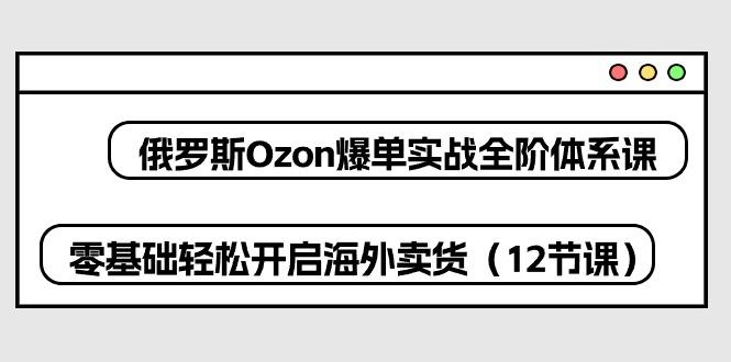 俄罗斯 Ozon-爆单实战全阶体系课，零基础轻松开启海外卖货(12节课-知库