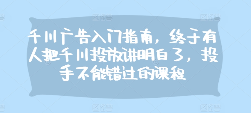 千川广告入门指南，终于有人把千川投放讲明白了，投手不能错过的课程-知库