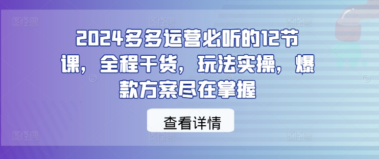 2024多多运营必听的12节课，全程干货，玩法实操，爆款方案尽在掌握-知库