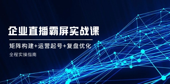 企 业 直 播 霸 屏实战课：矩阵构建+运营起号+复盘优化，全程实操指南-知库