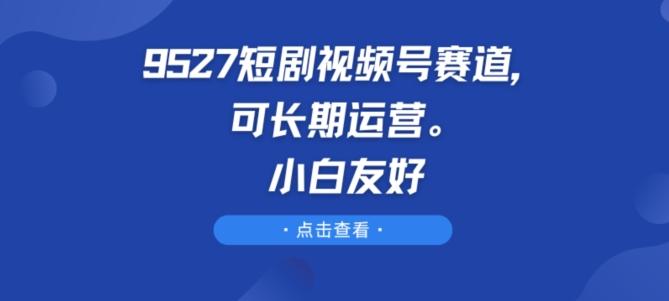 9527短剧视频号赛道，可长期运营，小白友好【揭秘】-知库