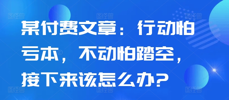 某付费文章：行动怕亏本，不动怕踏空，接下来该怎么办?-知库