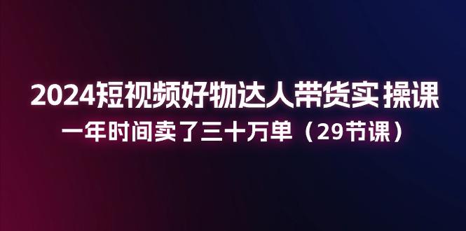 2024短视频好物达人带货实操课：一年时间卖了三十万单(29节课-知库