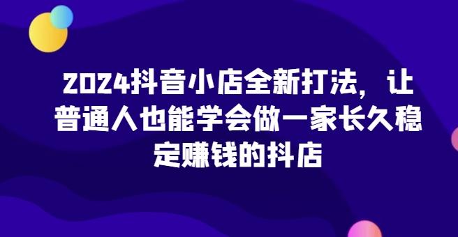 2024抖音小店全新打法，让普通人也能学会做一家长久稳定赚钱的抖店-知库