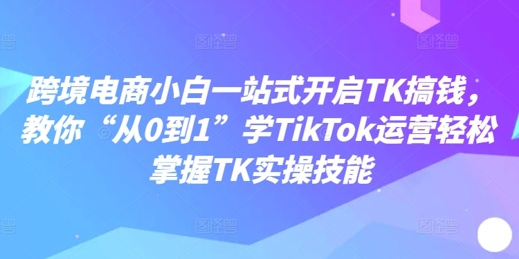 跨境电商小白一站式开启TK搞钱，教你“从0到1”学TikTok运营轻松掌握TK实操技能-知库