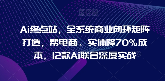 Ai终点站，全系统商业闭环矩阵打造，帮电商、实体降70%成本，12款Ai联合深度实战【0906更新】-知库