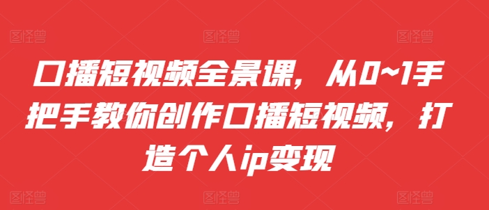 口播短视频全景课，​从0~1手把手教你创作口播短视频，打造个人ip变现-知库