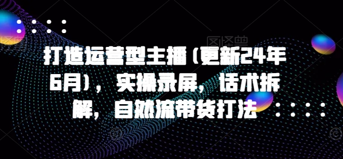 打造运营型主播(更新24年7月)，实操录屏，话术拆解，自然流带货打法-知库