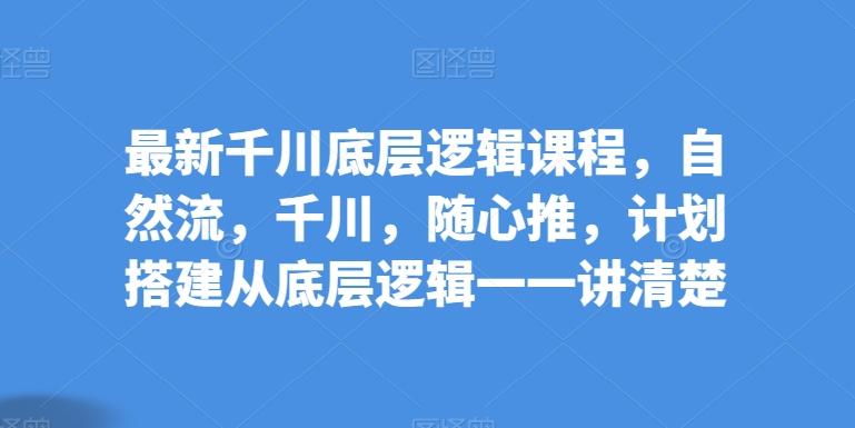 最新千川底层逻辑课程，自然流，千川，随心推，计划搭建从底层逻辑一一讲清楚-知库