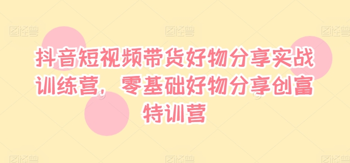 抖音短视频带货好物分享实战训练营，零基础好物分享创富特训营-知库