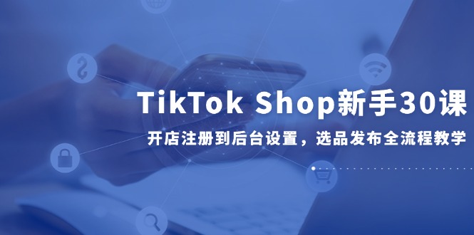 TikTok Shop新手30课，开店注册到后台设置，选品发布全流程教学-知库