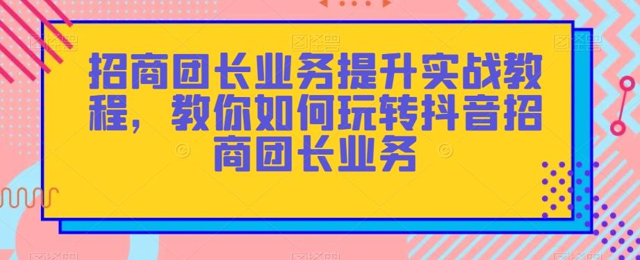 招商团长业务提升实战教程，教你如何玩转抖音招商团长业务-知库