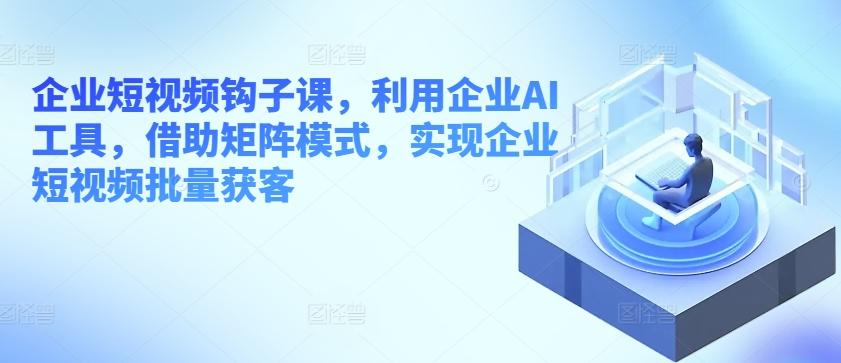 企业短视频钩子课，利用企业AI工具，借助矩阵模式，实现企业短视频批量获客-知库