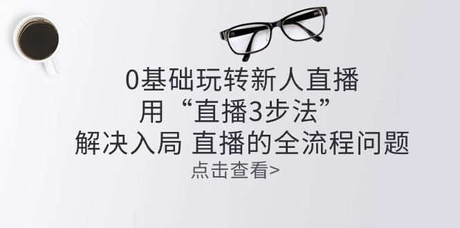 零基础玩转新人直播：用“直播3步法”解决入局 直播全流程问题-知库