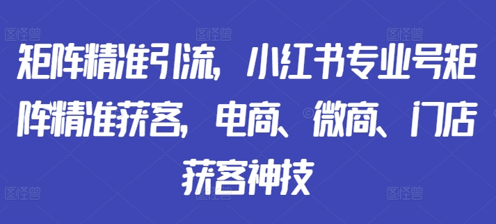 矩阵精准引流，小红书专业号矩阵精准获客，电商、微商、门店获客神技-知库