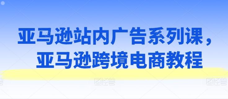 亚马逊站内广告系列课，亚马逊跨境电商教程-知库