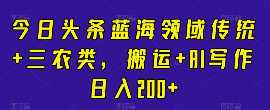 今日头条蓝海领域传统+三农类，搬运+AI写作日入200+-知库