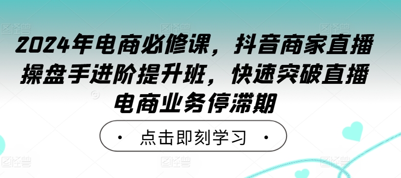 2024年电商必修课，抖音商家直播操盘手进阶提升班，快速突破直播电商业务停滞期-知库