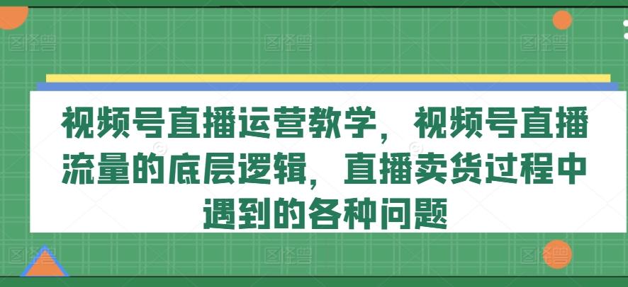 视频号直播运营教学，视频号直播流量的底层逻辑，直播卖货过程中遇到的各种问题-知库