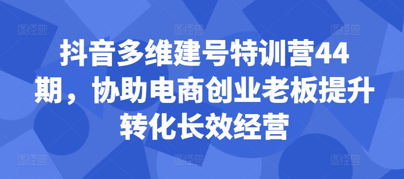 抖音多维建号特训营44期，协助电商创业老板提升转化长效经营-知库