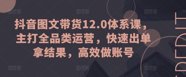 抖音图文带货12.0体系课，主打全品类运营，快速出单拿结果，高效做账号-知库