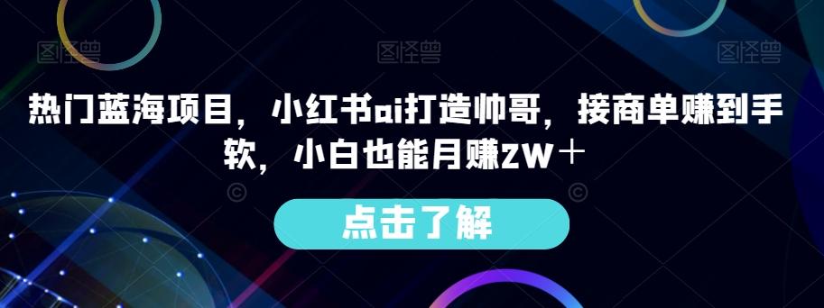 热门蓝海项目，小红书ai打造帅哥，接商单赚到手软，小白也能月赚2W＋-知库