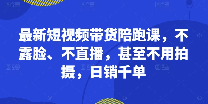 最新短视频带货陪跑课，不露脸、不直播，甚至不用拍摄，日销千单-知库