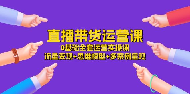 直播带货运营课，0基础全套运营实操课 流量变现+思维模型+多案例呈现-34节-知库