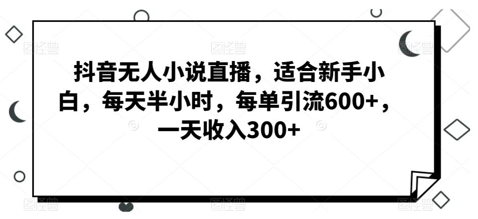 抖音无人小说直播，适合新手小白，每天半小时，每单引流600+，一天收入300+-知库