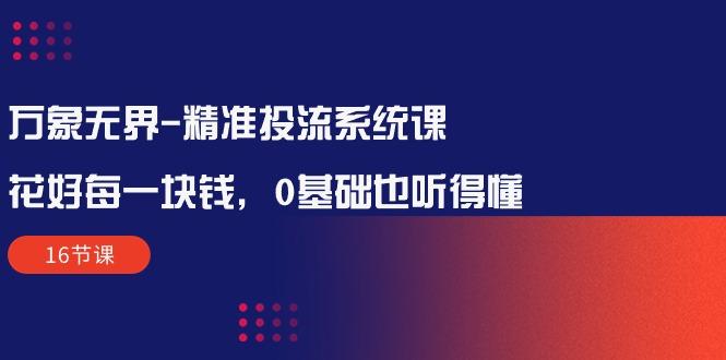 万象无界-精准投流系统课：花好 每一块钱，0基础也听得懂(16节课-知库