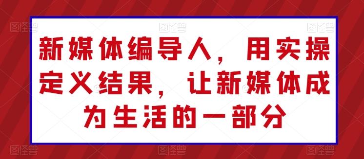 新媒体编导人，用实操定义结果，让新媒体成为生活的一部分-知库