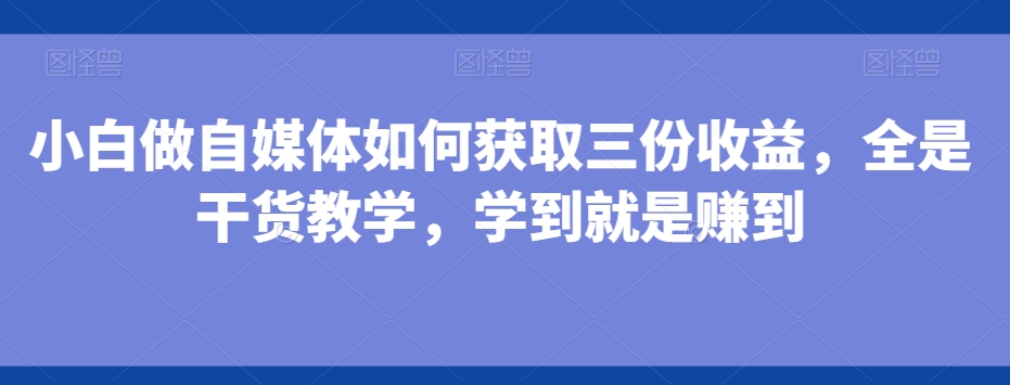 小白做自媒体如何获取三份收益，全是干货教学，学到就是赚到-知库