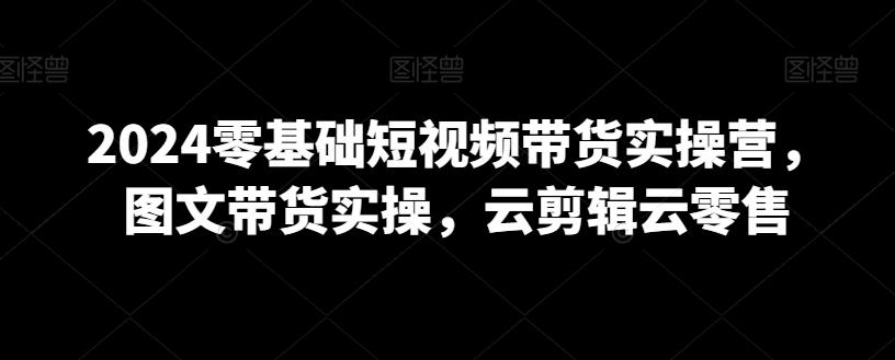 2024零基础短视频带货实操营，图文带货实操，云剪辑云零售-知库