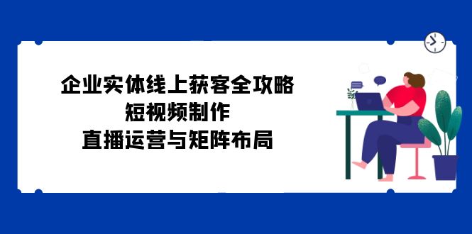 企业实体线上获客全攻略：短视频制作、直播运营与矩阵布局-知库