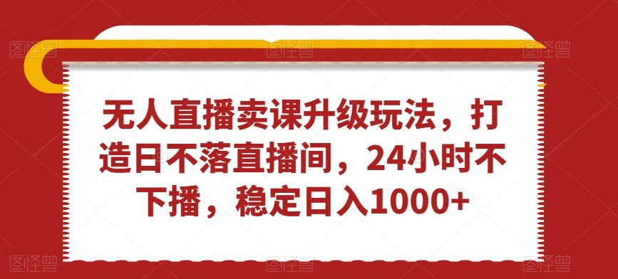 无人直播卖课升级玩法，打造日不落直播间，24小时不下播，稳定日入1000+【揭秘】-知库