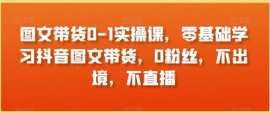 图文带货0-1实操课，零基础学习抖音图文带货，0粉丝，不出境，不直播-知库