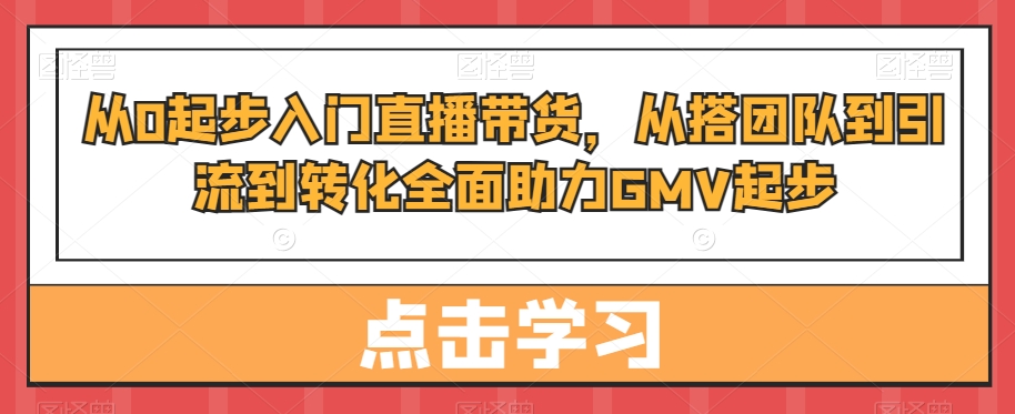 从0起步入门直播带货，​从搭团队到引流到转化全面助力GMV起步-知库