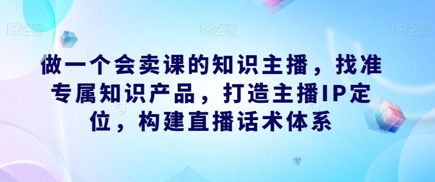 做一个会卖课的知识主播，找准专属知识产品，打造主播IP定位，构建直播话术体系-知库